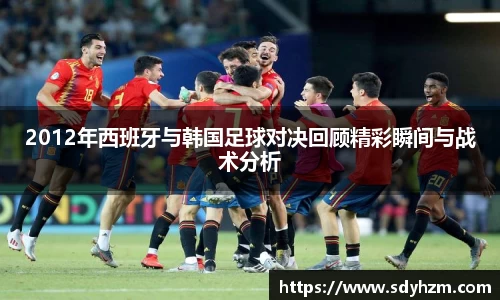 2012年西班牙与韩国足球对决回顾精彩瞬间与战术分析
